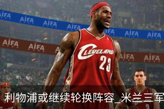 利物浦或继续轮换阵容 米兰"三军用命"有机可乘?